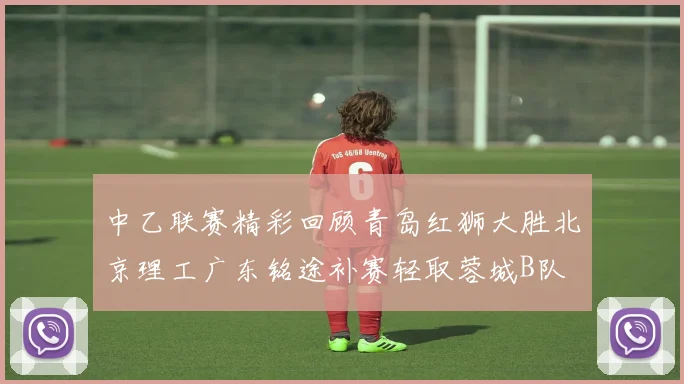中乙联赛精彩回顾青岛红狮大胜北京理工广东铭途补赛轻取蓉城B队