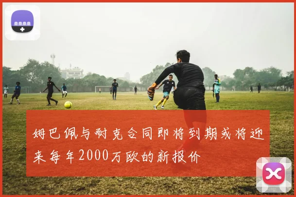 姆巴佩与耐克合同即将到期或将迎来每年2000万欧的新报价