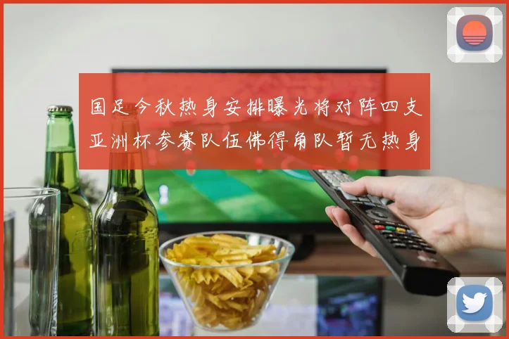 国足今秋热身安排曝光将对阵四支亚洲杯参赛队伍佛得角队暂无热身计划