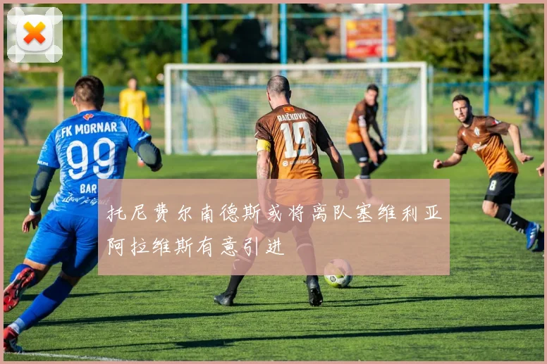 托尼费尔南德斯或将离队塞维利亚阿拉维斯有意引进