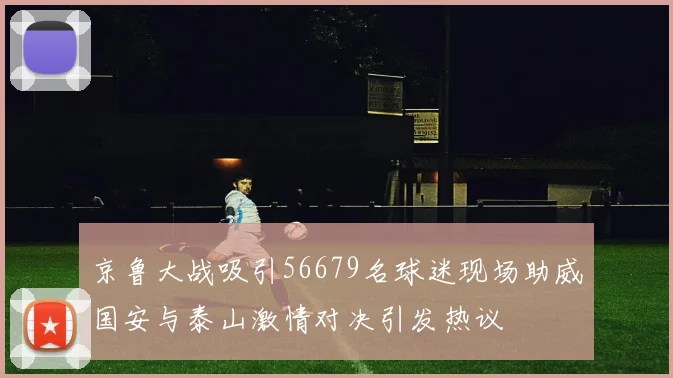 京鲁大战吸引56679名球迷现场助威国安与泰山激情对决引发热议