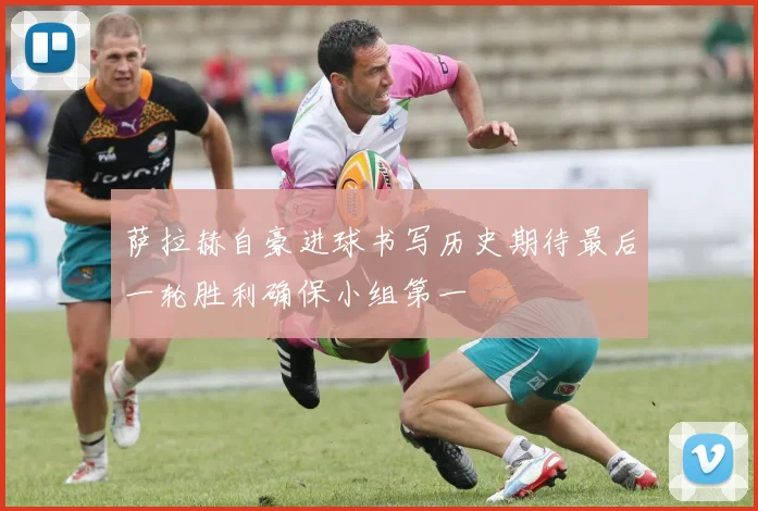 萨拉赫自豪进球书写历史期待最后一轮胜利确保小组第一