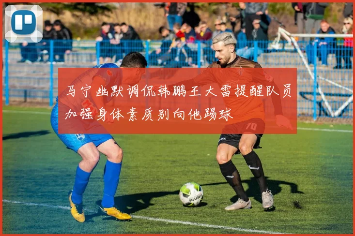 马宁幽默调侃韩鹏王大雷提醒队员加强身体素质别向他踢球