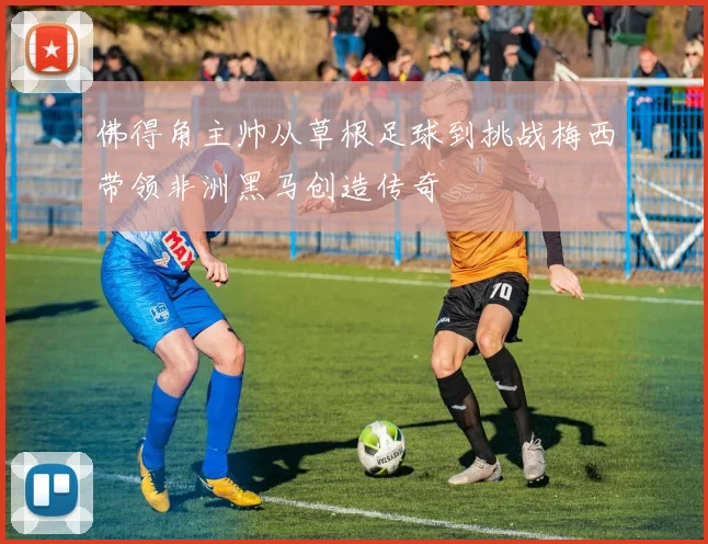 佛得角主帅从草根足球到挑战梅西带领非洲黑马创造传奇