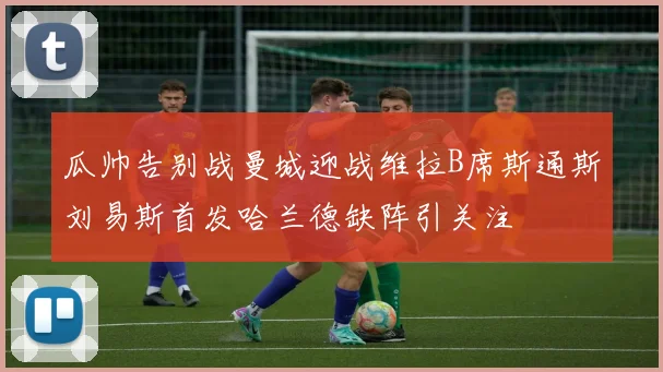 瓜帅告别战曼城迎战维拉B席斯通斯刘易斯首发哈兰德缺阵引关注