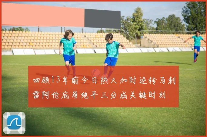 回顾13年前今日热火加时逆转马刺雷阿伦底角绝平三分成关键时刻