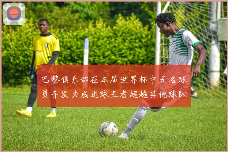 巴黎俱乐部在本届世界杯中五名球员齐发力成进球王者超越其他球队