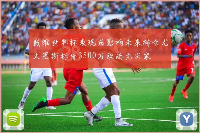 戴维世界杯表现或影响未来转会尤文图斯标价3500万欧尚无买家