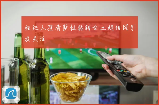 经纪人澄清萨拉赫转会土超传闻引发关注