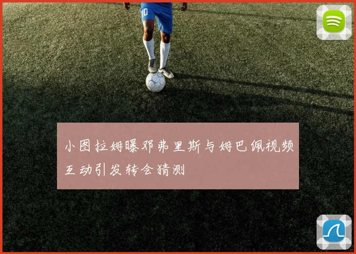 小图拉姆曝邓弗里斯与姆巴佩视频互动引发转会猜测