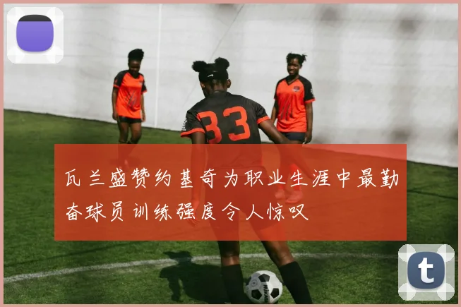 瓦兰盛赞约基奇为职业生涯中最勤奋球员训练强度令人惊叹
