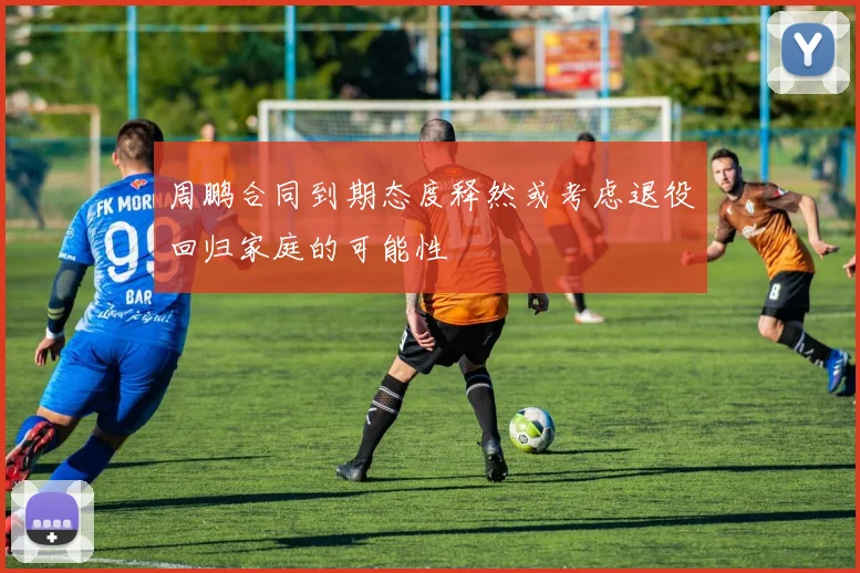 周鹏合同到期态度释然或考虑退役回归家庭的可能性