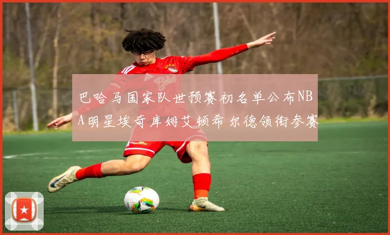 巴哈马国家队世预赛初名单公布NBA明星埃奇库姆艾顿希尔德领衔参赛阵容