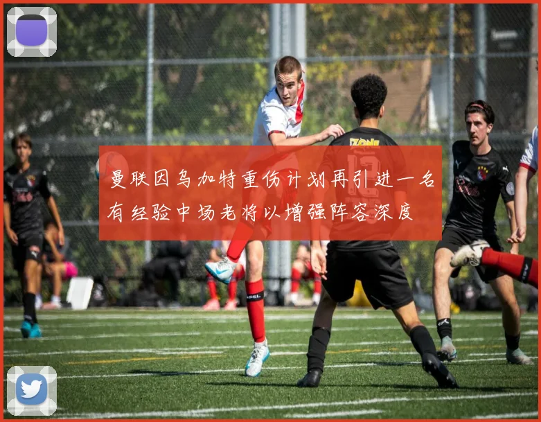 曼联因乌加特重伤计划再引进一名有经验中场老将以增强阵容深度