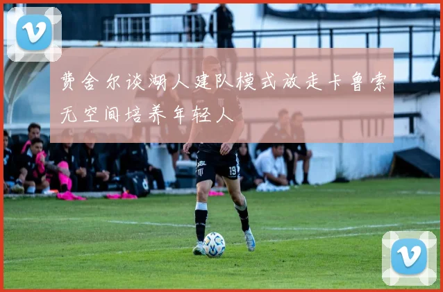 费舍尔谈湖人建队模式放走卡鲁索无空间培养年轻人