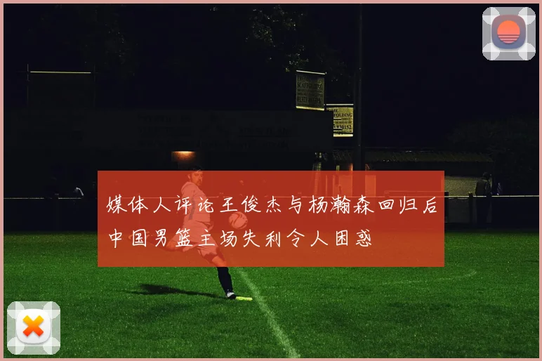 媒体人评论王俊杰与杨瀚森回归后中国男篮主场失利令人困惑