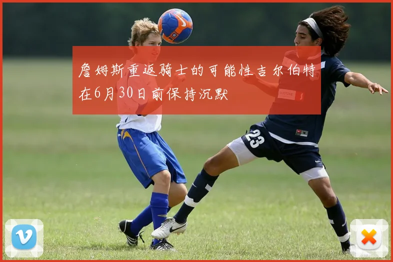 詹姆斯重返骑士的可能性吉尔伯特在6月30日前保持沉默
