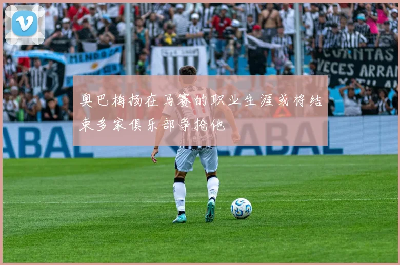 奥巴梅扬在马赛的职业生涯或将结束多家俱乐部争抢他